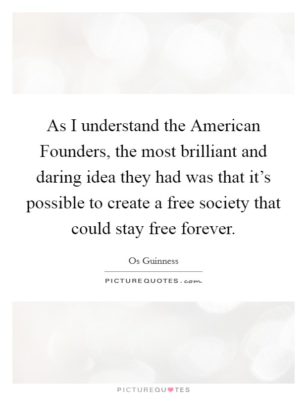 As I understand the American Founders, the most brilliant and daring idea they had was that it's possible to create a free society that could stay free forever. Picture Quote #1