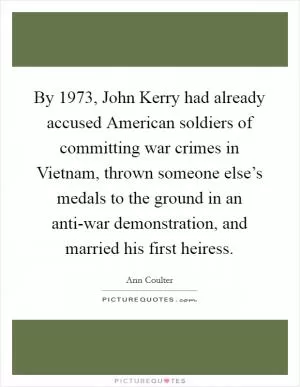 By 1973, John Kerry had already accused American soldiers of committing war crimes in Vietnam, thrown someone else’s medals to the ground in an anti-war demonstration, and married his first heiress Picture Quote #1