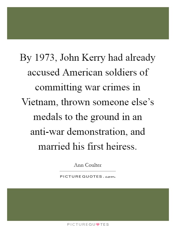 By 1973, John Kerry had already accused American soldiers of committing war crimes in Vietnam, thrown someone else's medals to the ground in an anti-war demonstration, and married his first heiress. Picture Quote #1