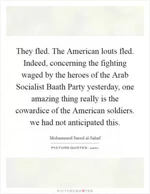 They fled. The American louts fled. Indeed, concerning the fighting waged by the heroes of the Arab Socialist Baath Party yesterday, one amazing thing really is the cowardice of the American soldiers. we had not anticipated this Picture Quote #1