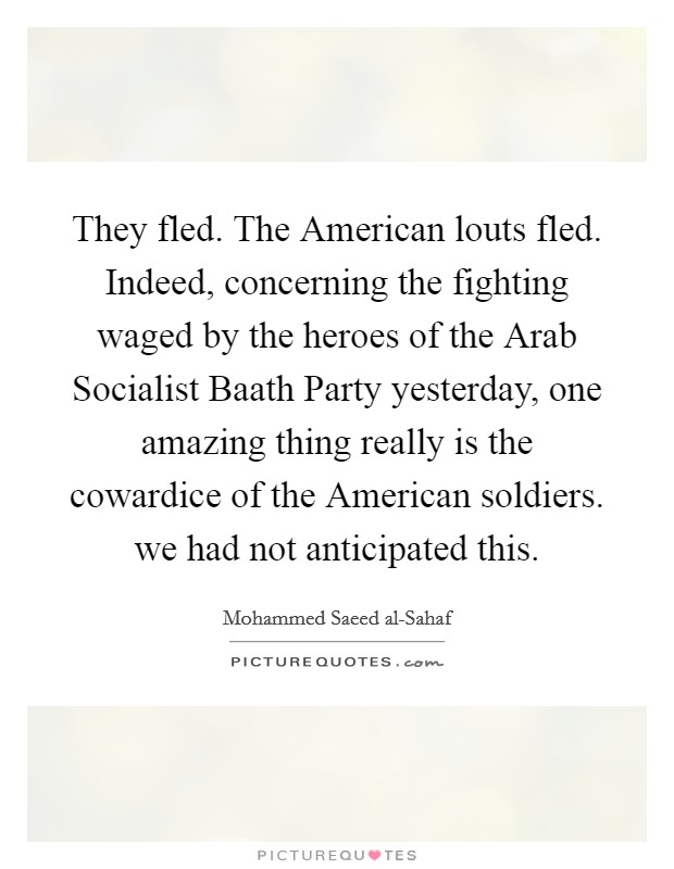They fled. The American louts fled. Indeed, concerning the fighting waged by the heroes of the Arab Socialist Baath Party yesterday, one amazing thing really is the cowardice of the American soldiers. we had not anticipated this. Picture Quote #1