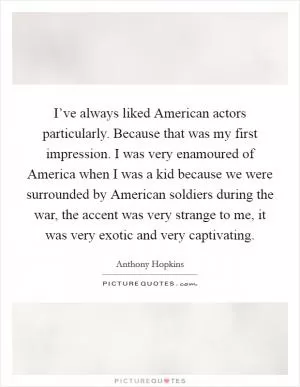 I’ve always liked American actors particularly. Because that was my first impression. I was very enamoured of America when I was a kid because we were surrounded by American soldiers during the war, the accent was very strange to me, it was very exotic and very captivating Picture Quote #1