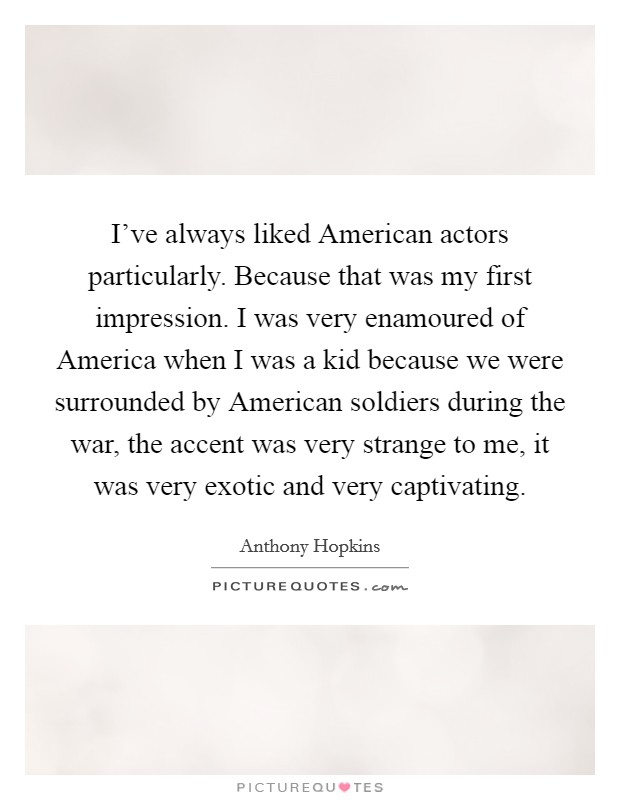 I've always liked American actors particularly. Because that was my first impression. I was very enamoured of America when I was a kid because we were surrounded by American soldiers during the war, the accent was very strange to me, it was very exotic and very captivating. Picture Quote #1