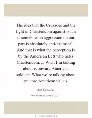 The idea that the Crusades and the fight of Christendom against Islam is somehow an aggression on our part is absolutely anti-historical. And that is what the perception is by the American Left who hates Christendom. ... What I’m talking about is onward American soldiers. What we’re talking about are core American values Picture Quote #1