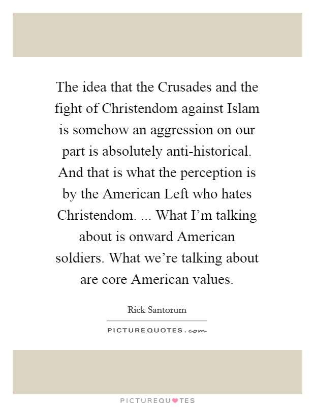 The idea that the Crusades and the fight of Christendom against Islam is somehow an aggression on our part is absolutely anti-historical. And that is what the perception is by the American Left who hates Christendom. ... What I'm talking about is onward American soldiers. What we're talking about are core American values. Picture Quote #1
