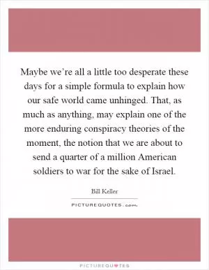 Maybe we’re all a little too desperate these days for a simple formula to explain how our safe world came unhinged. That, as much as anything, may explain one of the more enduring conspiracy theories of the moment, the notion that we are about to send a quarter of a million American soldiers to war for the sake of Israel Picture Quote #1