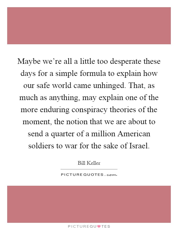 Maybe we're all a little too desperate these days for a simple formula to explain how our safe world came unhinged. That, as much as anything, may explain one of the more enduring conspiracy theories of the moment, the notion that we are about to send a quarter of a million American soldiers to war for the sake of Israel. Picture Quote #1