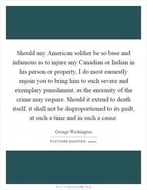 Should any American soldier be so base and infamous as to injure any Canadian or Indian in his person or property, I do most earnestly enjoin you to bring him to such severe and exemplary punishment, as the enormity of the crime may require. Should it extend to death itself, it shall not be disproportioned to its guilt, at such a time and in such a cause Picture Quote #1