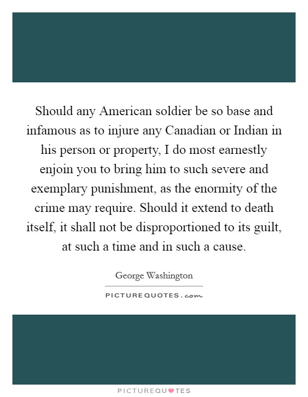 Should any American soldier be so base and infamous as to injure any Canadian or Indian in his person or property, I do most earnestly enjoin you to bring him to such severe and exemplary punishment, as the enormity of the crime may require. Should it extend to death itself, it shall not be disproportioned to its guilt, at such a time and in such a cause. Picture Quote #1