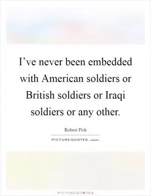 I’ve never been embedded with American soldiers or British soldiers or Iraqi soldiers or any other Picture Quote #1