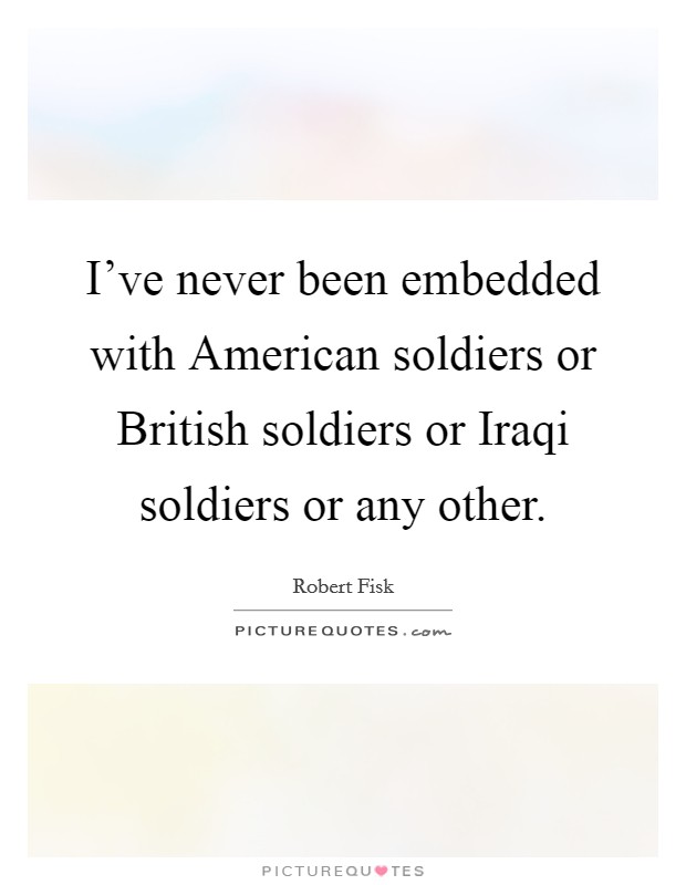 I've never been embedded with American soldiers or British soldiers or Iraqi soldiers or any other. Picture Quote #1