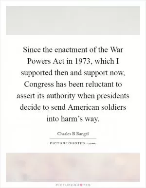 Since the enactment of the War Powers Act in 1973, which I supported then and support now, Congress has been reluctant to assert its authority when presidents decide to send American soldiers into harm’s way Picture Quote #1