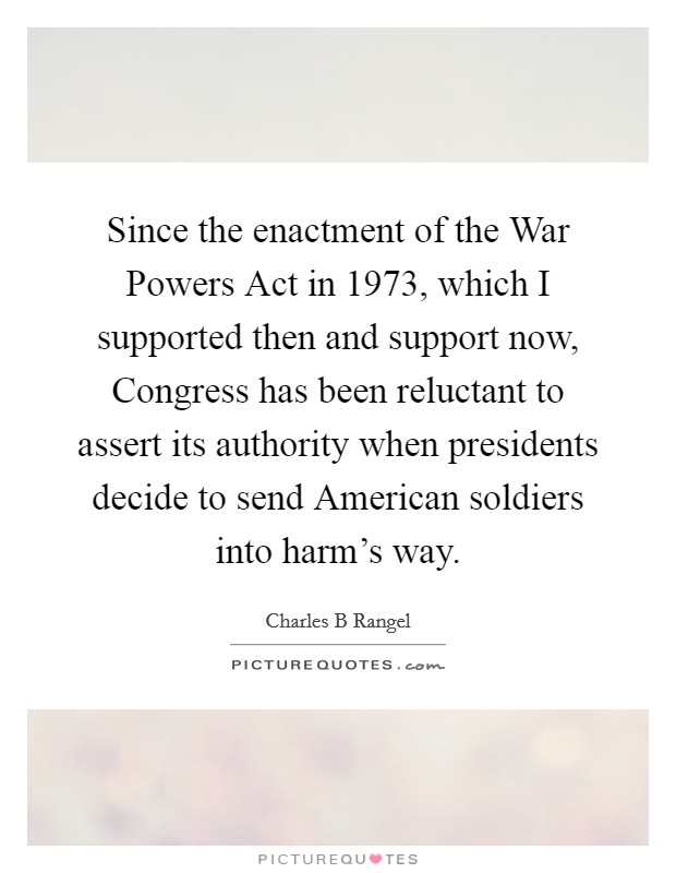 Since the enactment of the War Powers Act in 1973, which I supported then and support now, Congress has been reluctant to assert its authority when presidents decide to send American soldiers into harm's way. Picture Quote #1