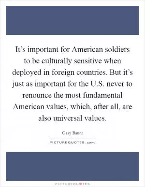 It’s important for American soldiers to be culturally sensitive when deployed in foreign countries. But it’s just as important for the U.S. never to renounce the most fundamental American values, which, after all, are also universal values Picture Quote #1