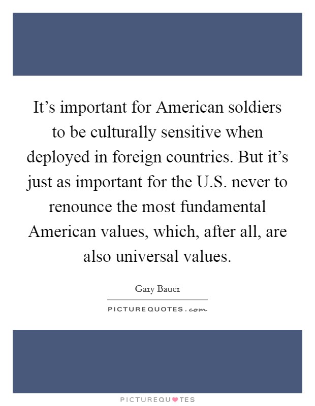It's important for American soldiers to be culturally sensitive when deployed in foreign countries. But it's just as important for the U.S. never to renounce the most fundamental American values, which, after all, are also universal values. Picture Quote #1