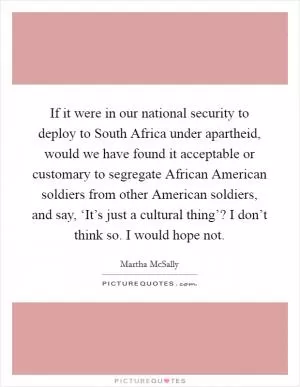If it were in our national security to deploy to South Africa under apartheid, would we have found it acceptable or customary to segregate African American soldiers from other American soldiers, and say, ‘It’s just a cultural thing’? I don’t think so. I would hope not Picture Quote #1