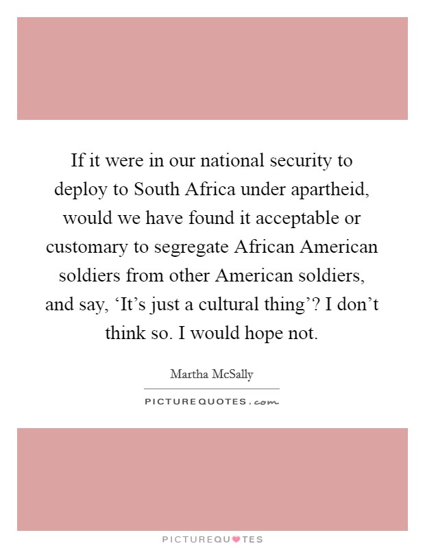 If it were in our national security to deploy to South Africa under apartheid, would we have found it acceptable or customary to segregate African American soldiers from other American soldiers, and say, ‘It's just a cultural thing'? I don't think so. I would hope not. Picture Quote #1
