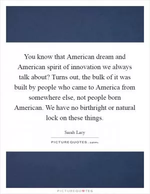 You know that American dream and American spirit of innovation we always talk about? Turns out, the bulk of it was built by people who came to America from somewhere else, not people born American. We have no birthright or natural lock on these things Picture Quote #1