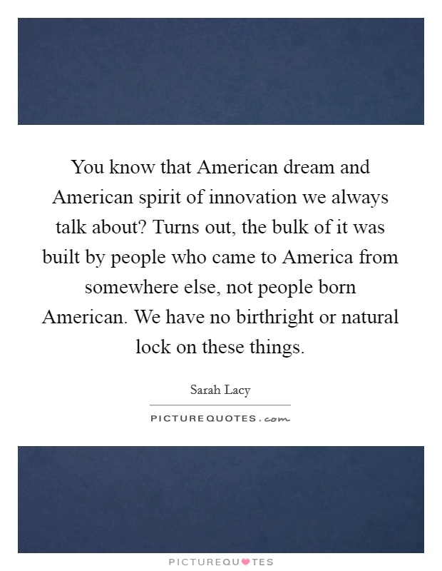 You know that American dream and American spirit of innovation we always talk about? Turns out, the bulk of it was built by people who came to America from somewhere else, not people born American. We have no birthright or natural lock on these things. Picture Quote #1