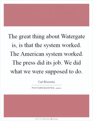 The great thing about Watergate is, is that the system worked. The American system worked. The press did its job. We did what we were supposed to do Picture Quote #1