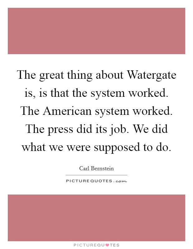 The great thing about Watergate is, is that the system worked. The American system worked. The press did its job. We did what we were supposed to do. Picture Quote #1
