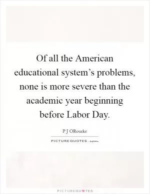 Of all the American educational system’s problems, none is more severe than the academic year beginning before Labor Day Picture Quote #1