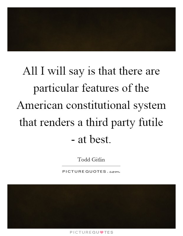 All I will say is that there are particular features of the American constitutional system that renders a third party futile - at best. Picture Quote #1