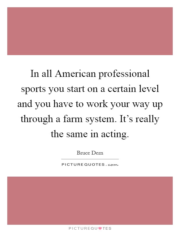In all American professional sports you start on a certain level and you have to work your way up through a farm system. It's really the same in acting. Picture Quote #1