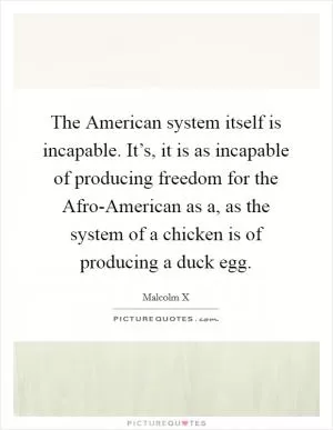 The American system itself is incapable. It’s, it is as incapable of producing freedom for the Afro-American as a, as the system of a chicken is of producing a duck egg Picture Quote #1