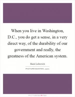 When you live in Washington, D.C., you do get a sense, in a very direct way, of the durability of our government and really, the greatness of the American system Picture Quote #1