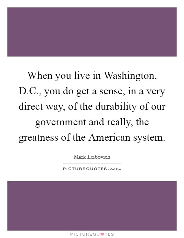 When you live in Washington, D.C., you do get a sense, in a very direct way, of the durability of our government and really, the greatness of the American system. Picture Quote #1