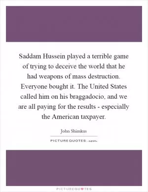 Saddam Hussein played a terrible game of trying to deceive the world that he had weapons of mass destruction. Everyone bought it. The United States called him on his braggadocio, and we are all paying for the results - especially the American taxpayer Picture Quote #1