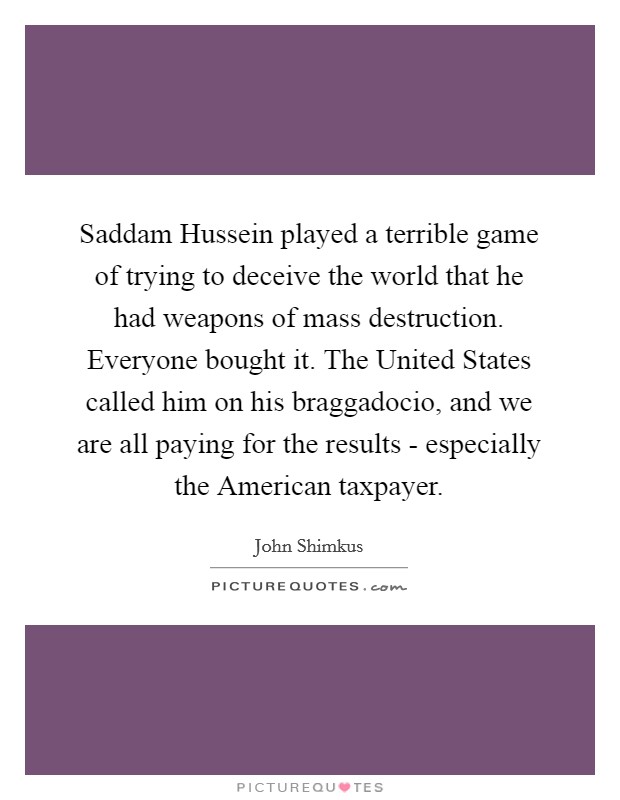 Saddam Hussein played a terrible game of trying to deceive the world that he had weapons of mass destruction. Everyone bought it. The United States called him on his braggadocio, and we are all paying for the results - especially the American taxpayer. Picture Quote #1