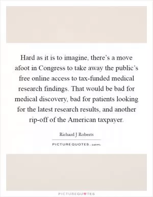 Hard as it is to imagine, there’s a move afoot in Congress to take away the public’s free online access to tax-funded medical research findings. That would be bad for medical discovery, bad for patients looking for the latest research results, and another rip-off of the American taxpayer Picture Quote #1