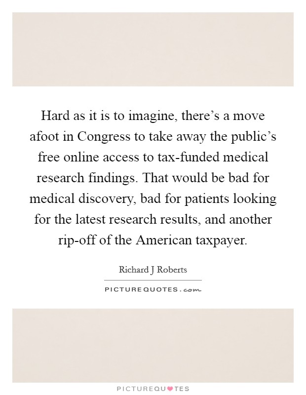 Hard as it is to imagine, there's a move afoot in Congress to take away the public's free online access to tax-funded medical research findings. That would be bad for medical discovery, bad for patients looking for the latest research results, and another rip-off of the American taxpayer. Picture Quote #1