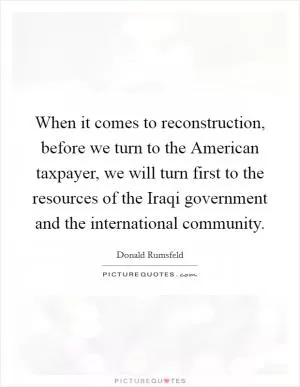When it comes to reconstruction, before we turn to the American taxpayer, we will turn first to the resources of the Iraqi government and the international community Picture Quote #1