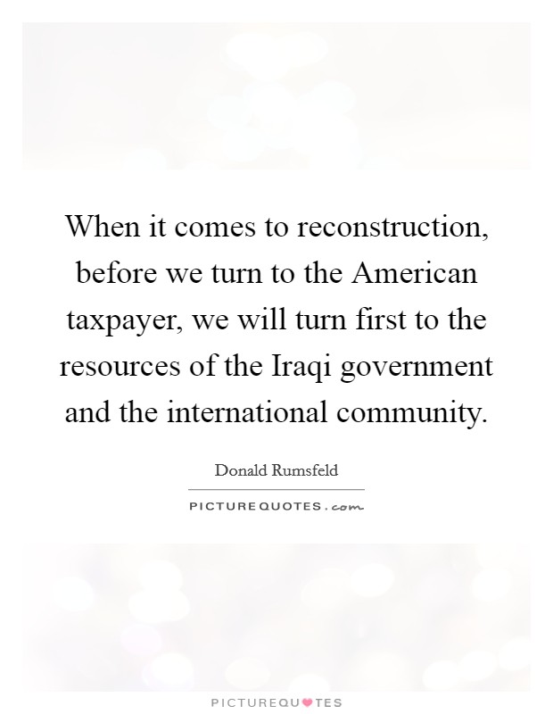When it comes to reconstruction, before we turn to the American taxpayer, we will turn first to the resources of the Iraqi government and the international community. Picture Quote #1