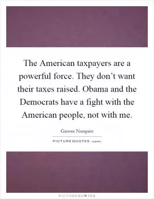 The American taxpayers are a powerful force. They don’t want their taxes raised. Obama and the Democrats have a fight with the American people, not with me Picture Quote #1