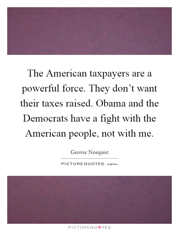 The American taxpayers are a powerful force. They don't want their taxes raised. Obama and the Democrats have a fight with the American people, not with me. Picture Quote #1
