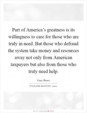 Part of America’s greatness is its willingness to care for those who are truly in need. But those who defraud the system take money and resources away not only from American taxpayers but also from those who truly need help Picture Quote #1
