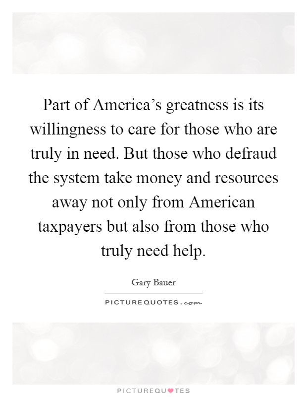 Part of America's greatness is its willingness to care for those who are truly in need. But those who defraud the system take money and resources away not only from American taxpayers but also from those who truly need help. Picture Quote #1
