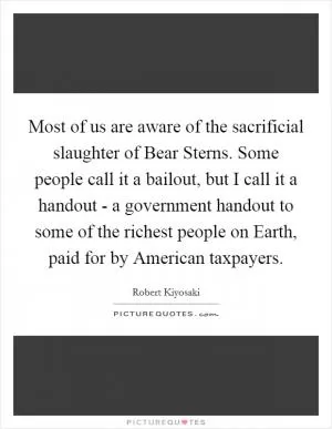 Most of us are aware of the sacrificial slaughter of Bear Sterns. Some people call it a bailout, but I call it a handout - a government handout to some of the richest people on Earth, paid for by American taxpayers Picture Quote #1