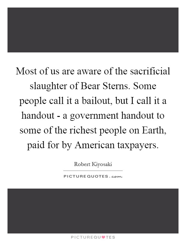 Most of us are aware of the sacrificial slaughter of Bear Sterns. Some people call it a bailout, but I call it a handout - a government handout to some of the richest people on Earth, paid for by American taxpayers. Picture Quote #1