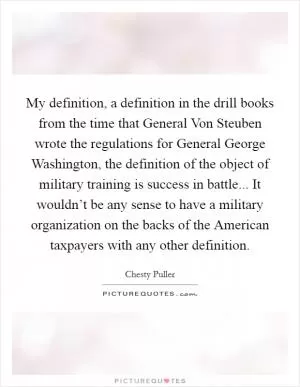 My definition, a definition in the drill books from the time that General Von Steuben wrote the regulations for General George Washington, the definition of the object of military training is success in battle... It wouldn’t be any sense to have a military organization on the backs of the American taxpayers with any other definition Picture Quote #1