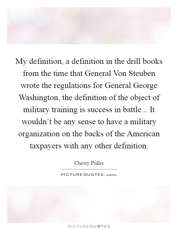 My definition, a definition in the drill books from the time that General Von Steuben wrote the regulations for General George Washington, the definition of the object of military training is success in battle... It wouldn't be any sense to have a military organization on the backs of the American taxpayers with any other definition. Picture Quote #1