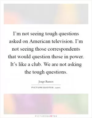 I’m not seeing tough questions asked on American television. I’m not seeing those correspondents that would question those in power. It’s like a club. We are not asking the tough questions Picture Quote #1