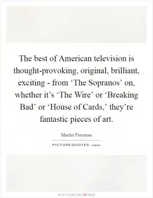 The best of American television is thought-provoking, original, brilliant, exciting - from ‘The Sopranos’ on, whether it’s ‘The Wire’ or ‘Breaking Bad’ or ‘House of Cards,’ they’re fantastic pieces of art Picture Quote #1