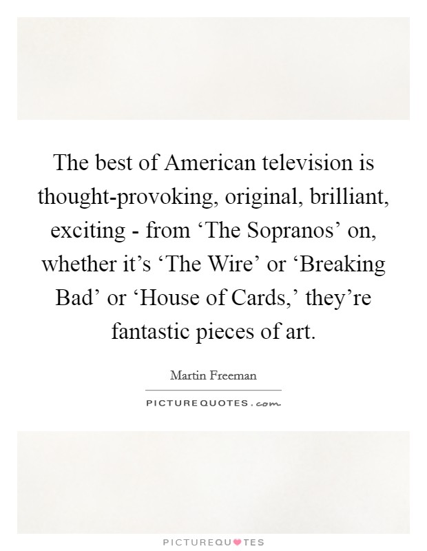 The best of American television is thought-provoking, original, brilliant, exciting - from ‘The Sopranos' on, whether it's ‘The Wire' or ‘Breaking Bad' or ‘House of Cards,' they're fantastic pieces of art. Picture Quote #1