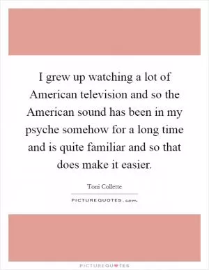 I grew up watching a lot of American television and so the American sound has been in my psyche somehow for a long time and is quite familiar and so that does make it easier Picture Quote #1
