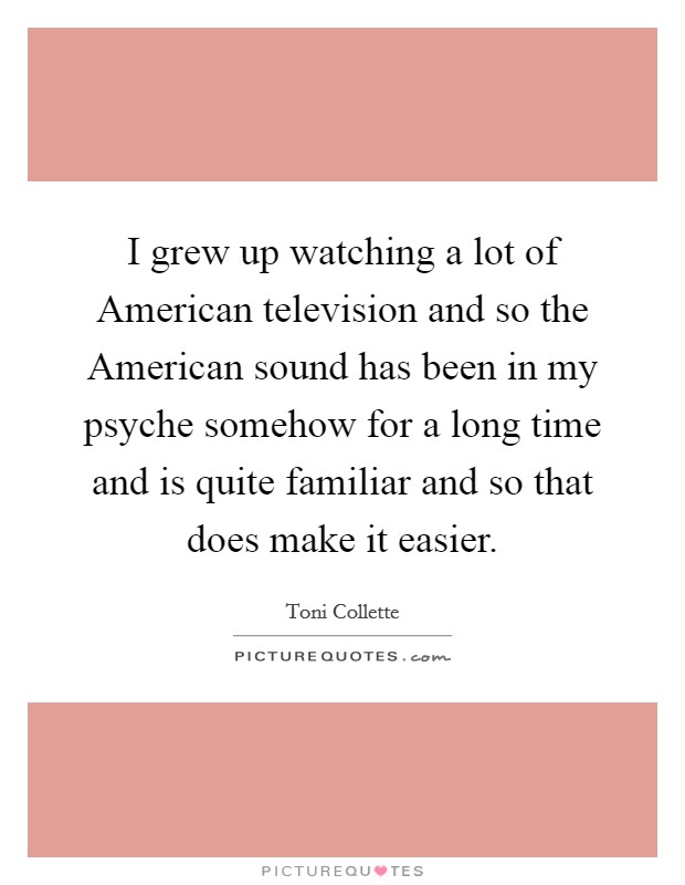 I grew up watching a lot of American television and so the American sound has been in my psyche somehow for a long time and is quite familiar and so that does make it easier. Picture Quote #1